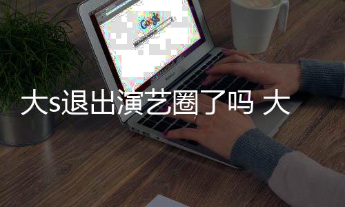 吗 怎么最新退出大s大s动态演艺样了圈了现在消息